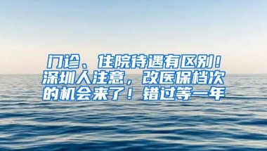 門診、住院待遇有區(qū)別！深圳人注意，改醫(yī)保檔次的機會來了！錯過等一年