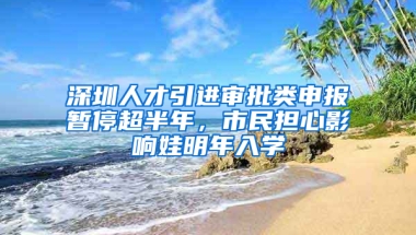 深圳人才引進(jìn)審批類(lèi)申報(bào)暫停超半年，市民擔(dān)心影響娃明年入學(xué)