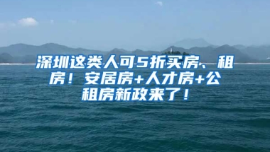 深圳這類人可5折買房、租房！安居房+人才房+公租房新政來了！