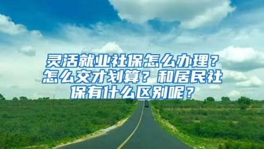 靈活就業(yè)社保怎么辦理？怎么交才劃算？和居民社保有什么區(qū)別呢？