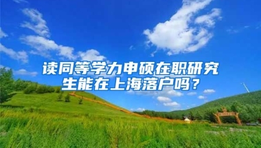 讀同等學(xué)力申碩在職研究生能在上海落戶嗎？