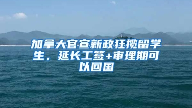 加拿大官宣新政狂攬留學(xué)生，延長工簽+審理期可以回國