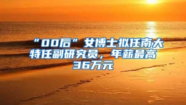 “00后”女博士擬任南大特任副研究員，年薪最高36萬(wàn)元