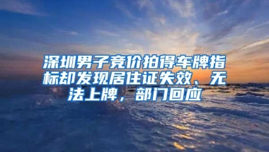 深圳男子競價拍得車牌指標(biāo)卻發(fā)現(xiàn)居住證失效、無法上牌，部門回應(yīng)