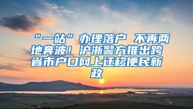 “一站”辦理落戶 不再兩地奔波！滬浙警方推出跨省市戶口網(wǎng)上遷移便民新政