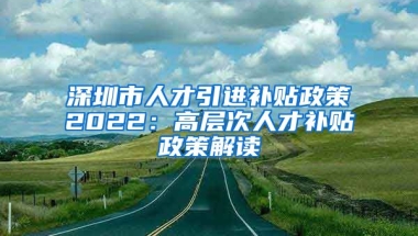 深圳市人才引進(jìn)補(bǔ)貼政策2022：高層次人才補(bǔ)貼政策解讀