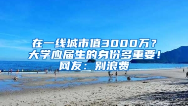 在一線城市值3000萬？大學應屆生的身份多重要！網(wǎng)友：別浪費