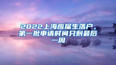 2022上海應(yīng)屆生落戶，第一批申請時間只剩最后一周