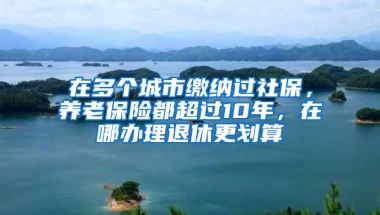 在多個城市繳納過社保，養(yǎng)老保險都超過10年，在哪辦理退休更劃算