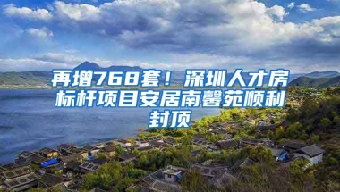 再增768套！深圳人才房標(biāo)桿項(xiàng)目安居南馨苑順利封頂