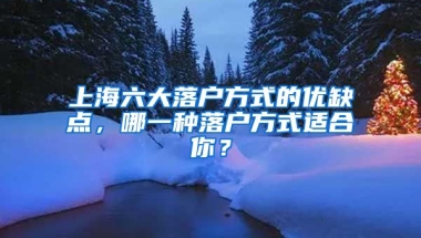 上海六大落戶方式的優(yōu)缺點，哪一種落戶方式適合你？