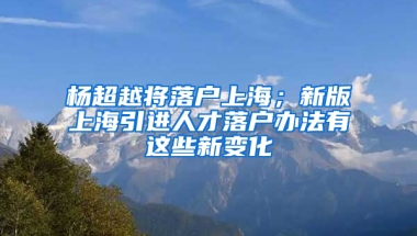 楊超越將落戶上海；新版上海引進(jìn)人才落戶辦法有這些新變化