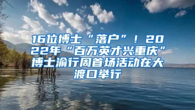 16位博士“落戶”！2022年“百萬英才興重慶”博士渝行周首場活動在大渡口舉行