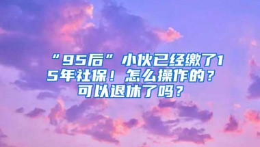 “95后”小伙已經(jīng)繳了15年社保！怎么操作的？可以退休了嗎？