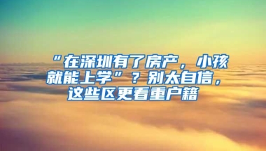 “在深圳有了房產(chǎn)，小孩就能上學(xué)”？別太自信，這些區(qū)更看重戶籍