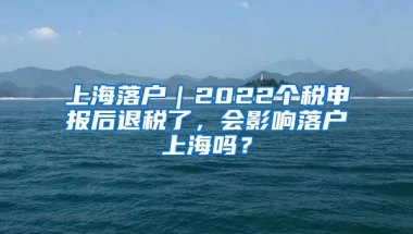 上海落戶｜2022個稅申報后退稅了，會影響落戶上海嗎？