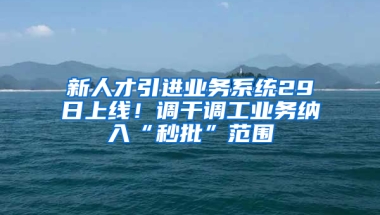 新人才引進業(yè)務系統(tǒng)29日上線！調(diào)干調(diào)工業(yè)務納入“秒批”范圍