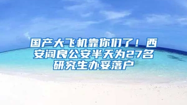 國(guó)產(chǎn)大飛機(jī)靠你們了！西安閻良公安半天為27名研究生辦妥落戶