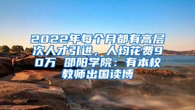 2022年每個(gè)月都有高層次人才引進(jìn)，人均花費(fèi)90萬(wàn) 邵陽(yáng)學(xué)院：有本校教師出國(guó)讀博