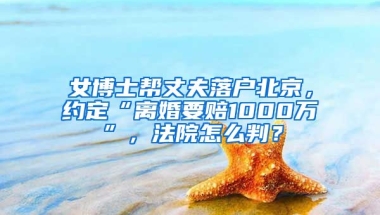 女博士幫丈夫落戶北京，約定“離婚要賠1000萬”，法院怎么判？