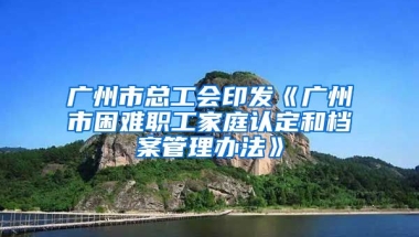 廣州市總工會(huì)印發(fā)《廣州市困難職工家庭認(rèn)定和檔案管理辦法》