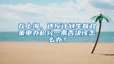 在上海，違反計(jì)劃生育政策申辦積分一票否決該怎么辦？