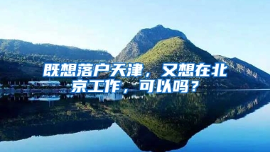 既想落戶天津，又想在北京工作，可以嗎？