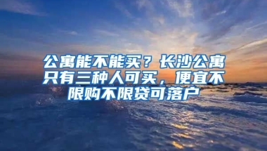 公寓能不能買？長沙公寓只有三種人可買，便宜不限購不限貸可落戶