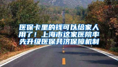 醫(yī)保卡里的錢可以給家人用了！上海市這家醫(yī)院率先升級醫(yī)保共濟保障機制