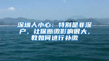 深圳人小心：特別是非深戶，社保斷繳影響很大，教如何進行補繳