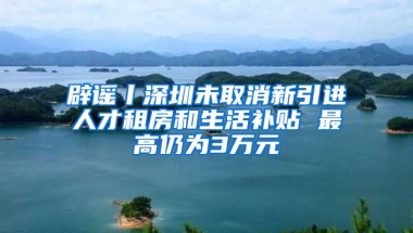 辟謠丨深圳未取消新引進(jìn)人才租房和生活補(bǔ)貼 最高仍為3萬(wàn)元