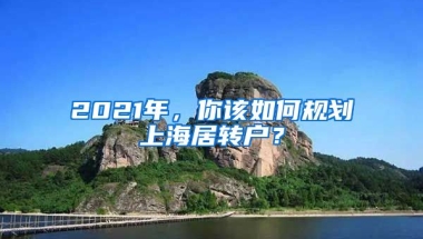 2021年，你該如何規(guī)劃上海居轉(zhuǎn)戶？