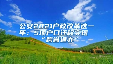 公安2021戶政改革這一年：5項(xiàng)戶口遷移實(shí)現(xiàn)“跨省通辦”