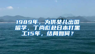 1989年，為供女兒出國留學，丁尚彪赴日本打黑工15年，結局如何？