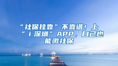 “社保掛靠”不靠譜！上“ｉ深圳”APP，自己也能繳社保