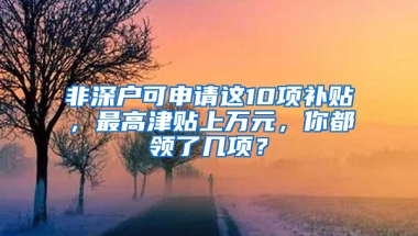 非深戶可申請這10項補貼，最高津貼上萬元，你都領了幾項？