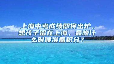 上海中考成績即將出爐，想孩子留在上海，最晚什么時候準備積分？