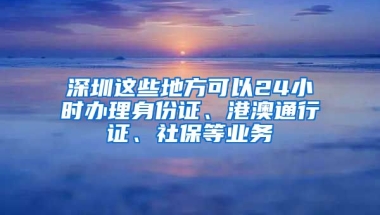 深圳這些地方可以24小時辦理身份證、港澳通行證、社保等業(yè)務(wù)