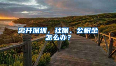 離開深圳，社保、公積金怎么辦？