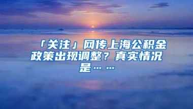 「關(guān)注」網(wǎng)傳上海公積金政策出現(xiàn)調(diào)整？真實(shí)情況是……