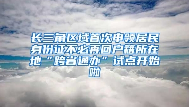 長三角區(qū)域首次申領(lǐng)居民身份證不必再回戶籍所在地“跨省通辦”試點開始啦