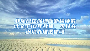 非深戶在深圳斷斷續(xù)續(xù)累計交了10年社保，可以在深圳辦理退休嗎