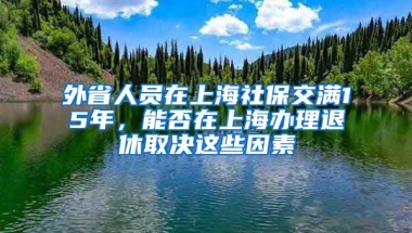 外省人員在上海社保交滿15年，能否在上海辦理退休取決這些因素