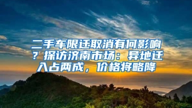 二手車限遷取消有何影響？探訪濟南市場：異地遷入占兩成，價格將略降