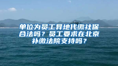 單位為員工異地代繳社保合法嗎？員工要求在北京補(bǔ)繳法院支持嗎？