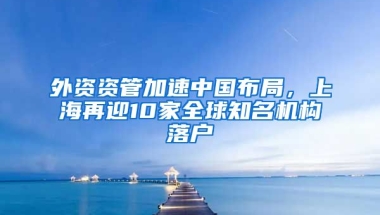 外資資管加速中國(guó)布局，上海再迎10家全球知名機(jī)構(gòu)落戶(hù)