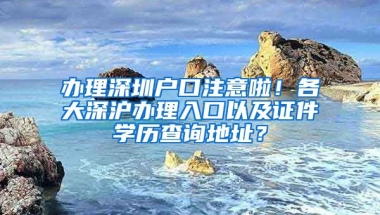 辦理深圳戶口注意啦！各大深滬辦理入口以及證件學(xué)歷查詢地址？