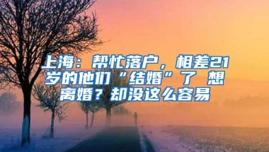 上海：幫忙落戶，相差21歲的他們“結(jié)婚”了 想離婚？卻沒這么容易