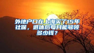 外地戶口在上海買了15年社保，退休后每月能夠領(lǐng)多少錢？