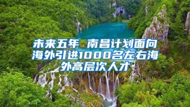 未來五年 南昌計(jì)劃面向海外引進(jìn)1000名左右海外高層次人才